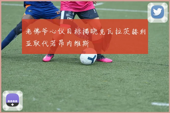 老佛爷心仪目标揭晓克瓦拉茨赫利亚取代若昂内维斯