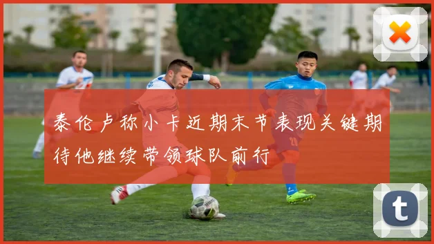 泰伦卢称小卡近期末节表现关键期待他继续带领球队前行