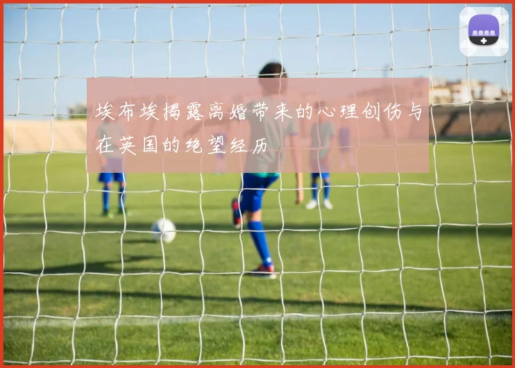 埃布埃揭露离婚带来的心理创伤与在英国的绝望经历