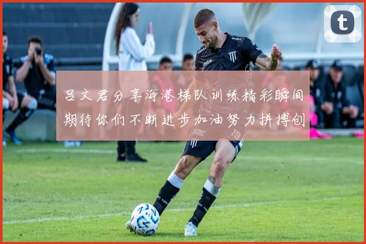 吕文君分享海港梯队训练精彩瞬间期待你们不断进步加油努力拼搏创造辉煌