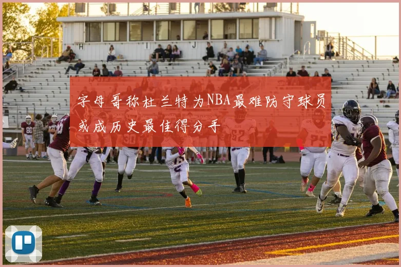 字母哥称杜兰特为NBA最难防守球员或成历史最佳得分手