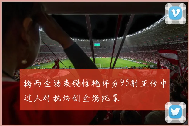 梅西全场表现惊艳评分95射正传中过人对抗均创全场纪录