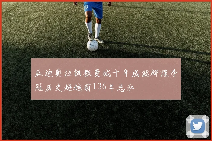 瓜迪奥拉执教曼城十年成就辉煌夺冠历史超越前136年总和