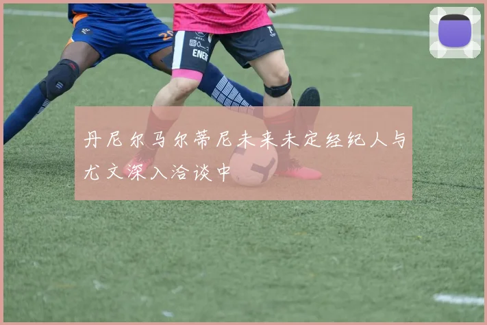 丹尼尔马尔蒂尼未来未定经纪人与尤文深入洽谈中