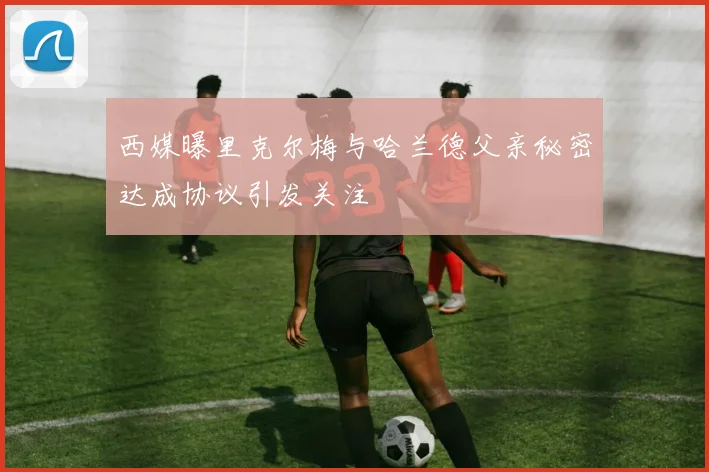 西媒曝里克尔梅与哈兰德父亲秘密达成协议引发关注