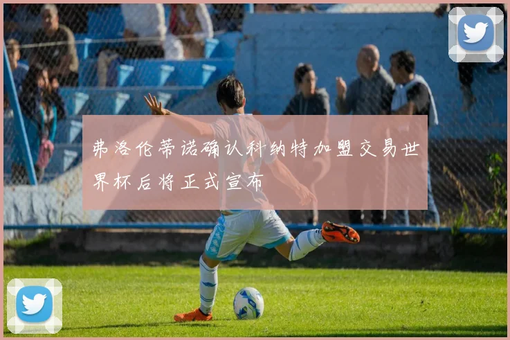 弗洛伦蒂诺确认科纳特加盟交易世界杯后将正式宣布