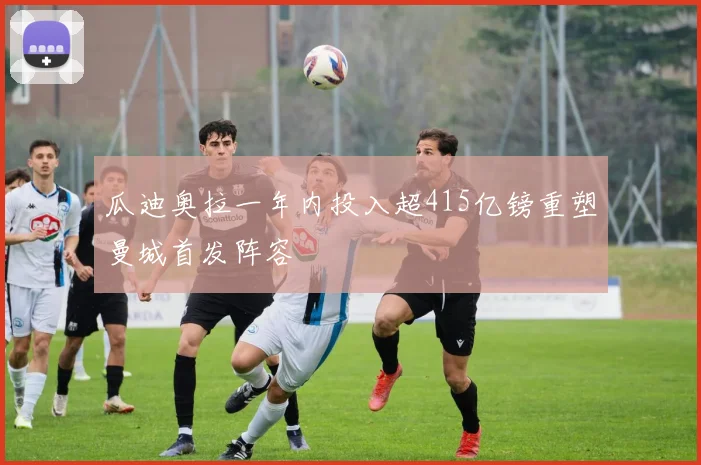 瓜迪奥拉一年内投入超415亿镑重塑曼城首发阵容