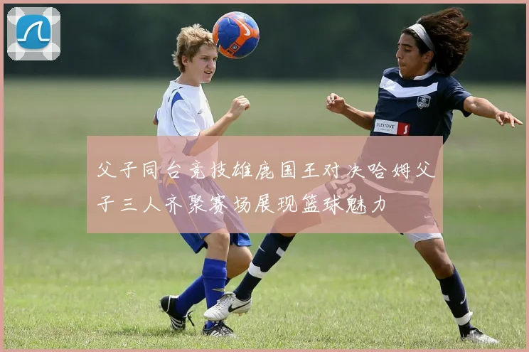 父子同台竞技雄鹿国王对决哈姆父子三人齐聚赛场展现篮球魅力