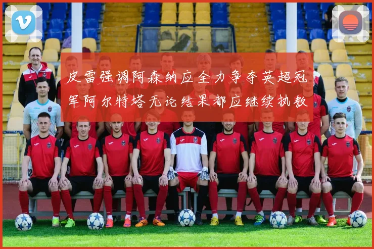 皮雷强调阿森纳应全力争夺英超冠军阿尔特塔无论结果都应继续执教