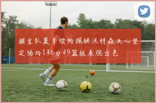 掘金队夏季续约佩顿沃特森决心坚定场均146分49篮板表现出色