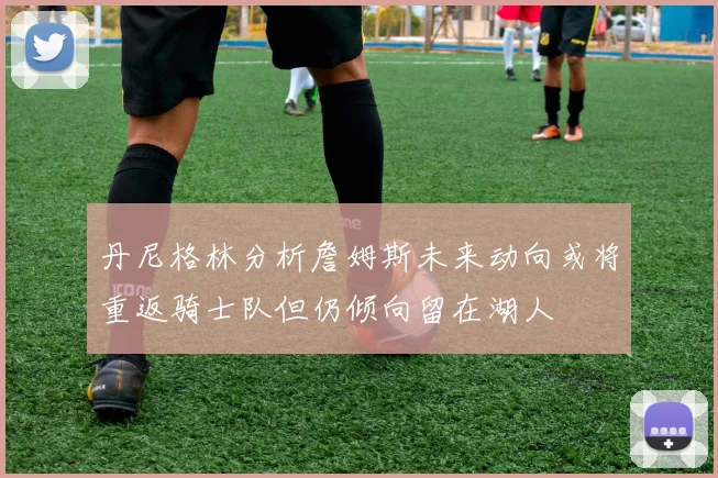 丹尼格林分析詹姆斯未来动向或将重返骑士队但仍倾向留在湖人