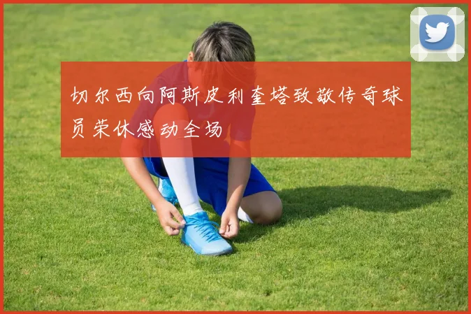 切尔西向阿斯皮利奎塔致敬传奇球员荣休感动全场