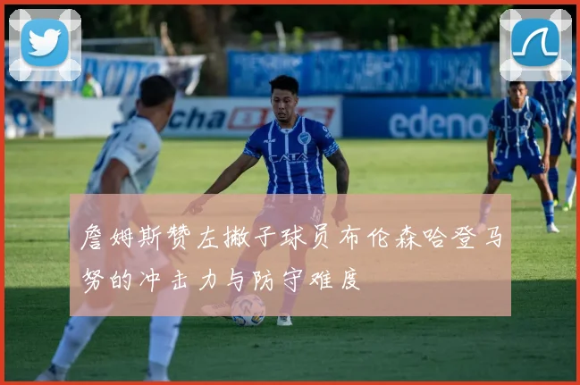 詹姆斯赞左撇子球员布伦森哈登马努的冲击力与防守难度