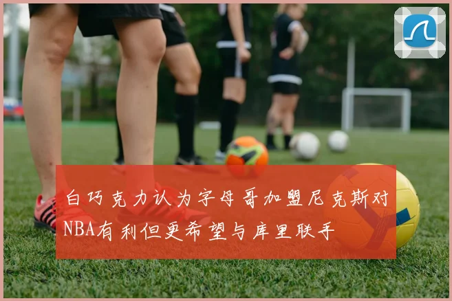 白巧克力认为字母哥加盟尼克斯对NBA有利但更希望与库里联手