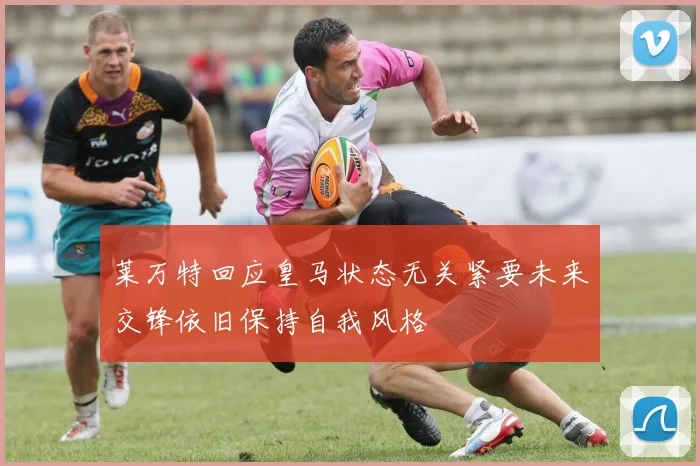 莱万特回应皇马状态无关紧要未来交锋依旧保持自我风格