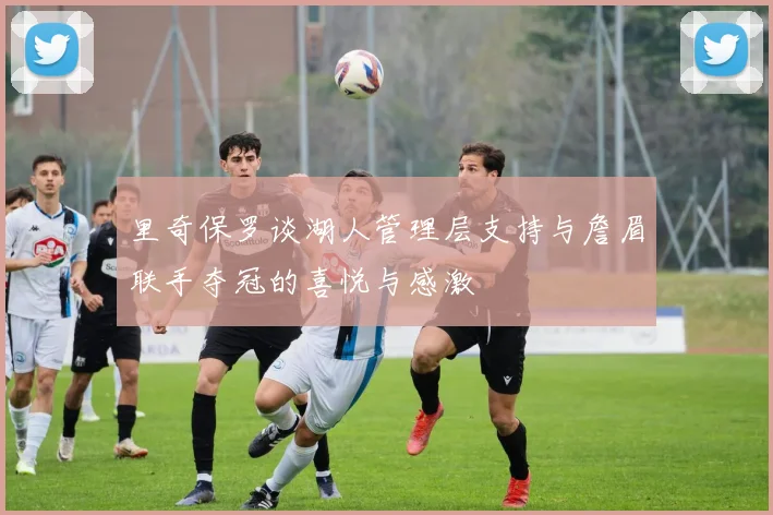 里奇保罗谈湖人管理层支持与詹眉联手夺冠的喜悦与感激