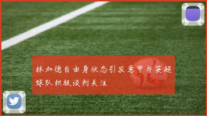 林加德自由身状态引发意甲与英超球队积极谈判关注