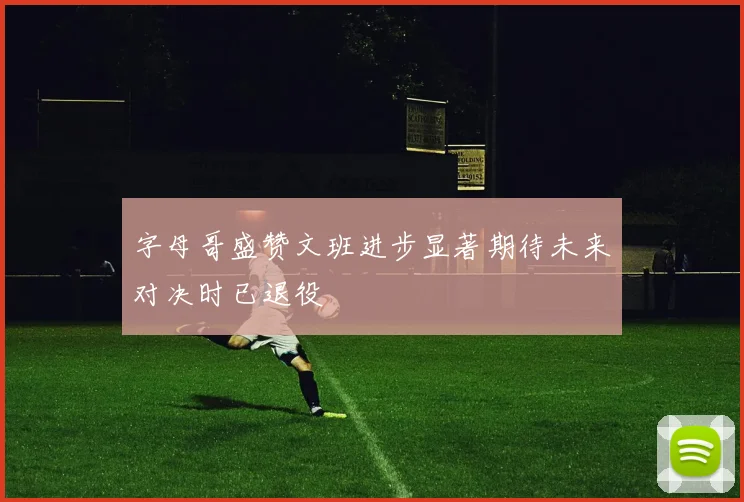 字母哥盛赞文班进步显著期待未来对决时已退役