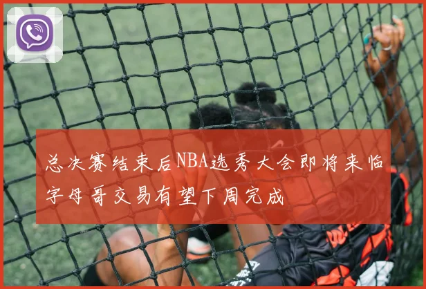 总决赛结束后NBA选秀大会即将来临字母哥交易有望下周完成