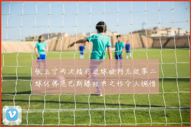 张玉宁两次精彩进球被判无效第二球仿佛范巴斯滕经典之作令人惋惜